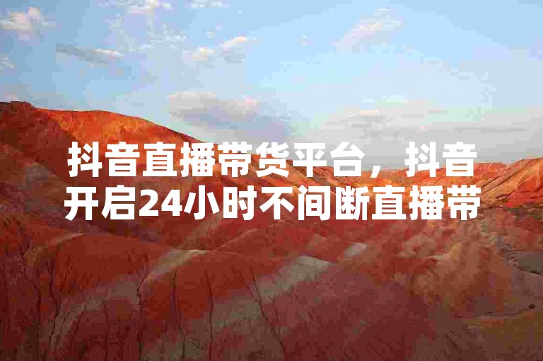 抖音直播带货平台，抖音开启24小时不间断直播带货模式，赋能主播持续增收。