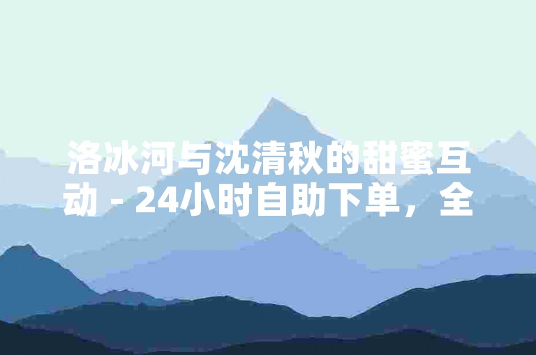 洛冰河与沈清秋的甜蜜互动 - 24小时自助下单，全网最低价。