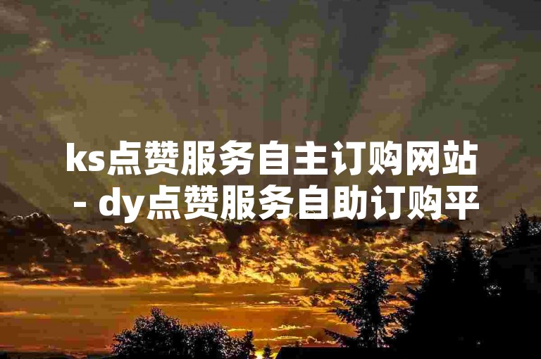 ks点赞服务自主订购网站 - dy点赞服务自助订购平台宁夏