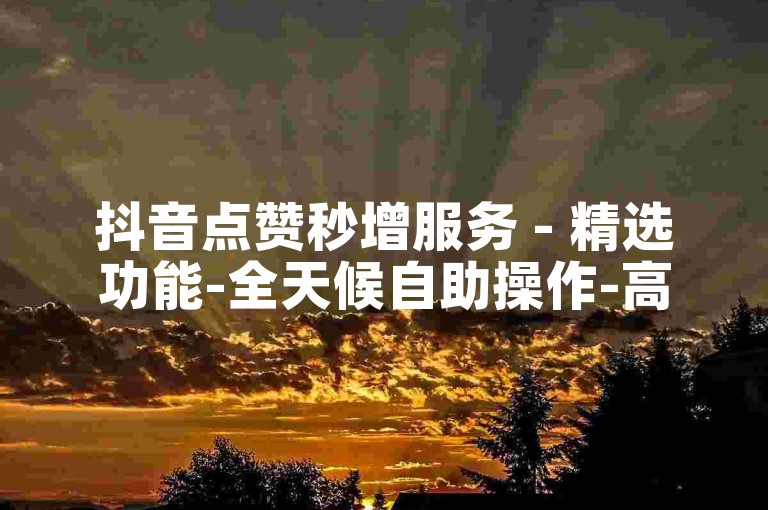 抖音点赞秒增服务 - 精选功能-全天候自助操作-高效的互动平台