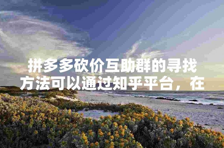 拼多多砍价互助群的寻找方法可以通过知乎平台，在搜索框输入拼多多砍价互助群，浏览相关问答和文章，找到群主发布的二维码或加群链接，按提示操作即可加入。