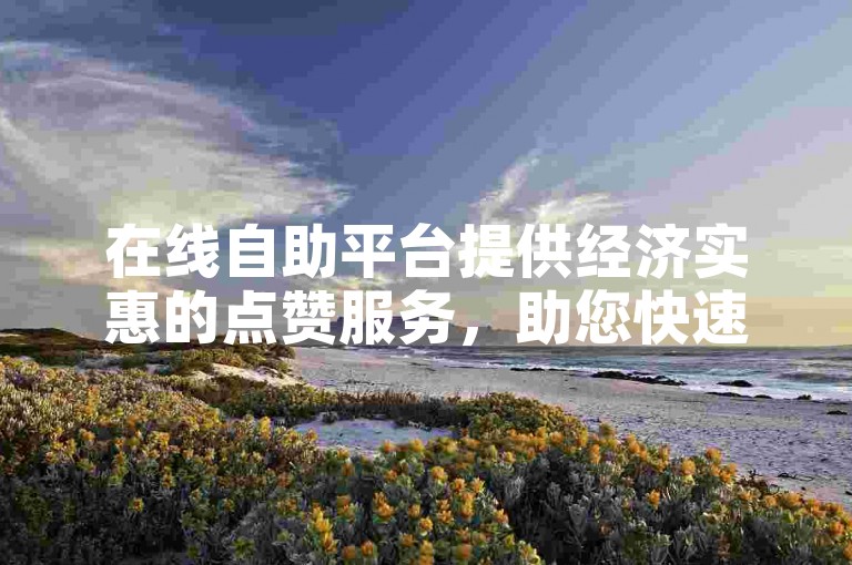 在线自助平台提供经济实惠的点赞服务，助您快速获得微博热门评论的高赞。