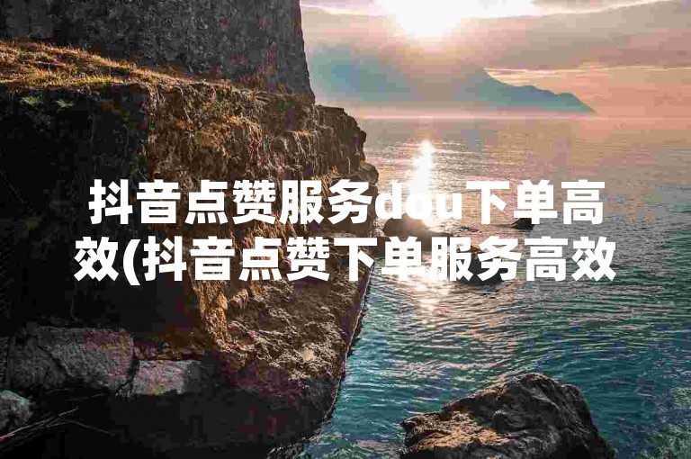 抖音点赞服务dou下单高效(抖音点赞下单服务高效便捷)