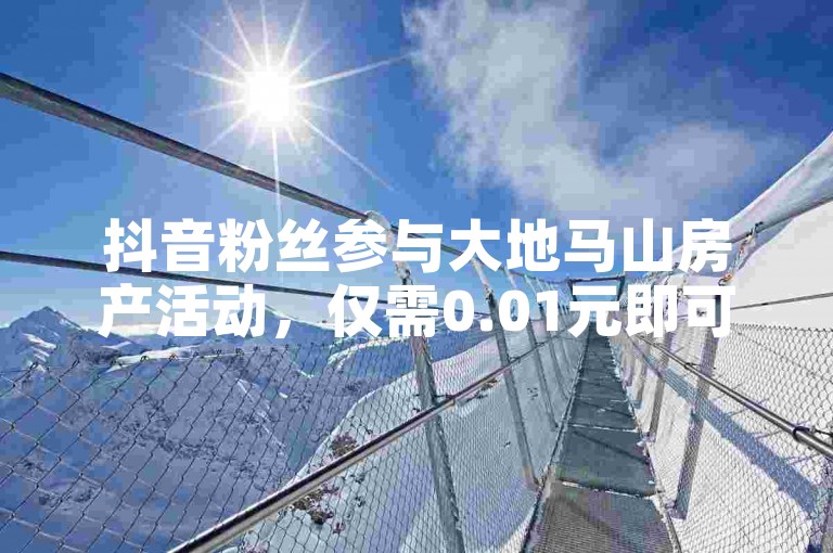 抖音粉丝参与大地马山房产活动，仅需0.01元即可享受精彩内容（轻松双击，畅享房产盛惠）。