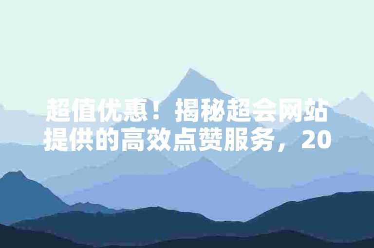 超值优惠！揭秘超会网站提供的高效点赞服务，2025年必备技巧。