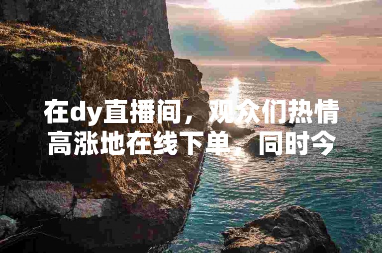 在dy直播间，观众们热情高涨地在线下单，同时今日头条的粉丝数量也在持续增长，购买下单的热潮不断涌现。