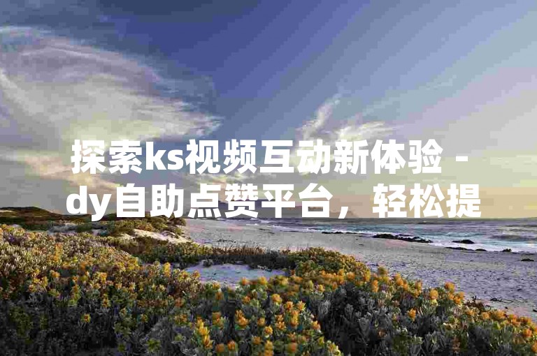 探索ks视频互动新体验 - dy自助点赞平台，轻松提升人气。