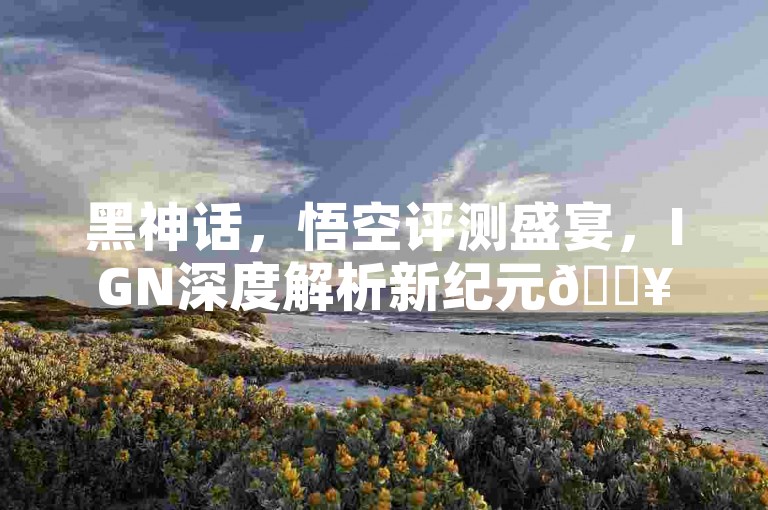 黑神话，悟空评测盛宴，IGN深度解析新纪元🔥