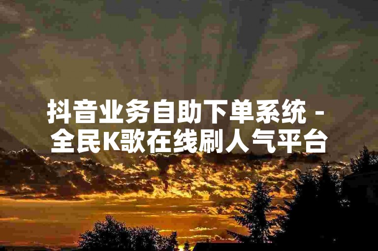 抖音业务自助下单系统 - 全民K歌在线刷人气平台