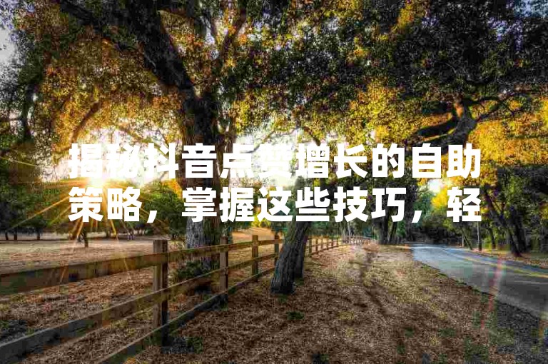 揭秘抖音点赞增长的自助策略，掌握这些技巧，轻松让你的内容成为热门话题！！2024年必备技能。