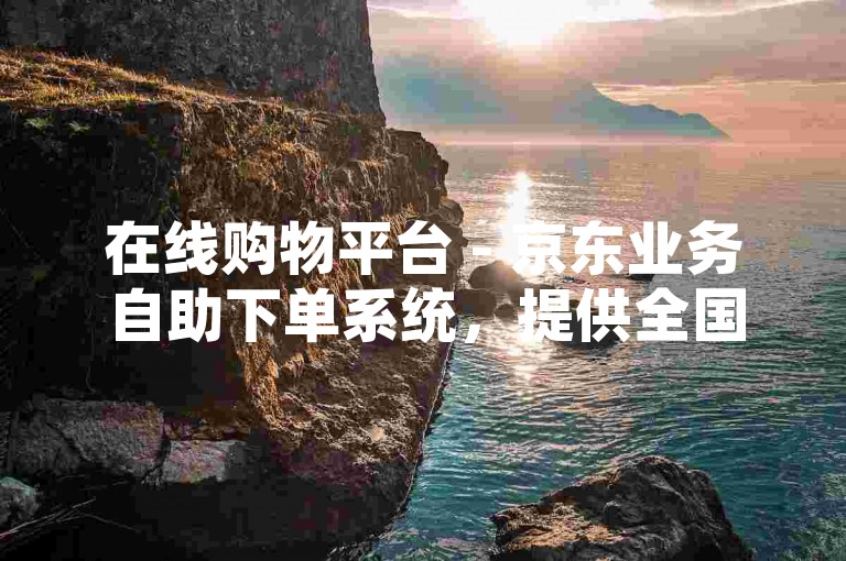 在线购物平台 - 京东业务自助下单系统，提供全国范围内的快速配送服务。