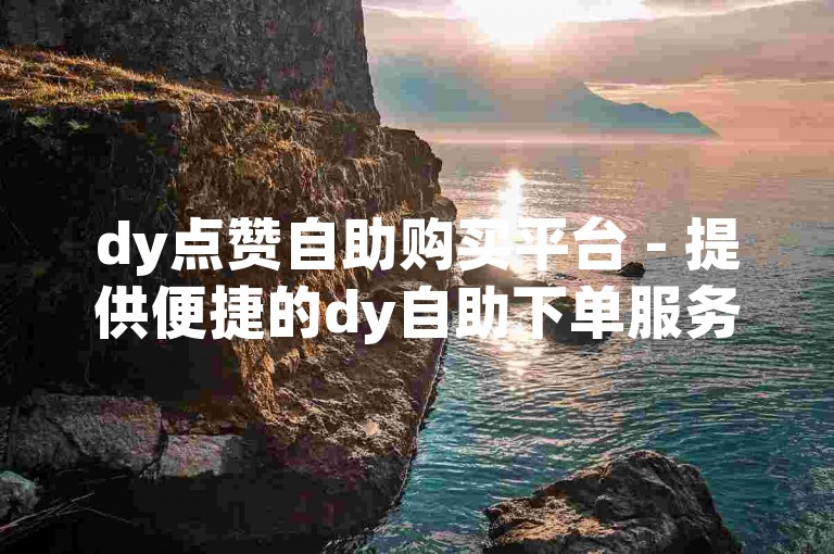 dy点赞自助购买平台 - 提供便捷的dy自助下单服务，满足您的点赞需求。