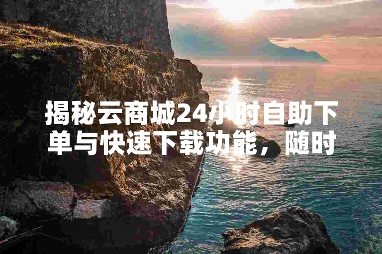 揭秘云商城24小时自助下单与快速下载功能，随时在线操作，高效获取资源的云购物体验！2024必备技能。