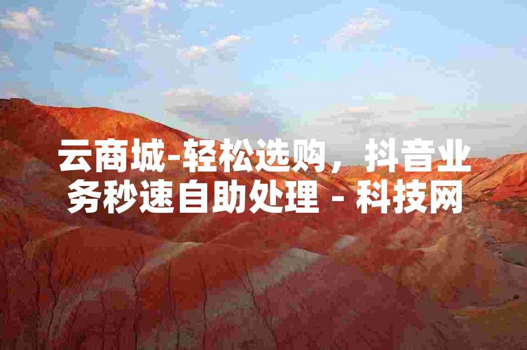 云商城-轻松选购，抖音业务秒速自助处理 - 科技网提供全天候服务 - 全网最惠价格，惊喜不断。