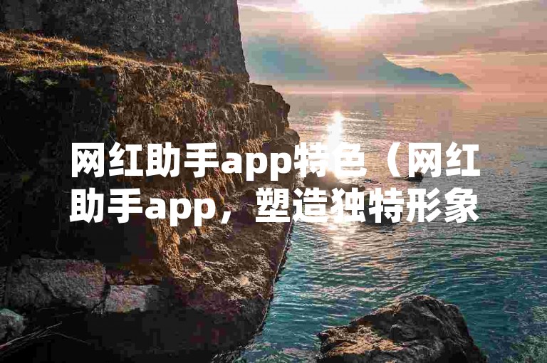 网红助手app特色（网红助手app，塑造独特形象的不二之选！）