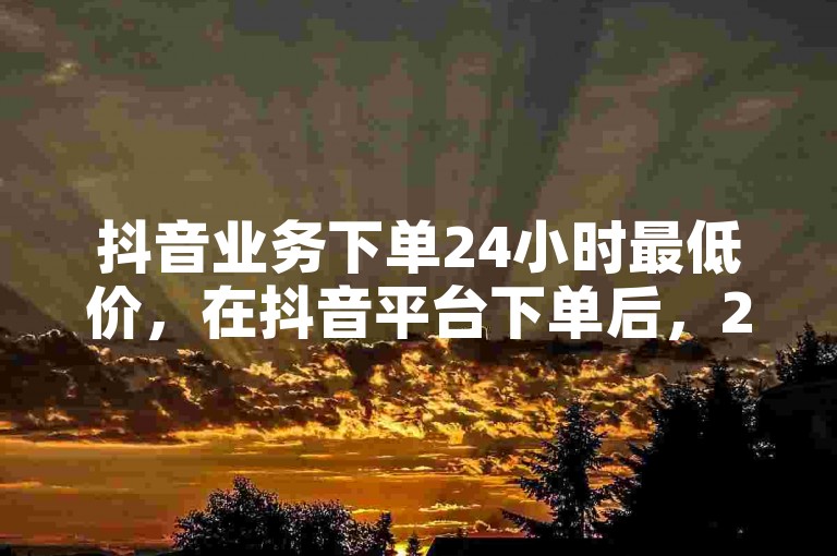 抖音业务下单24小时最低价，在抖音平台下单后，24小时内可享最低价优惠？