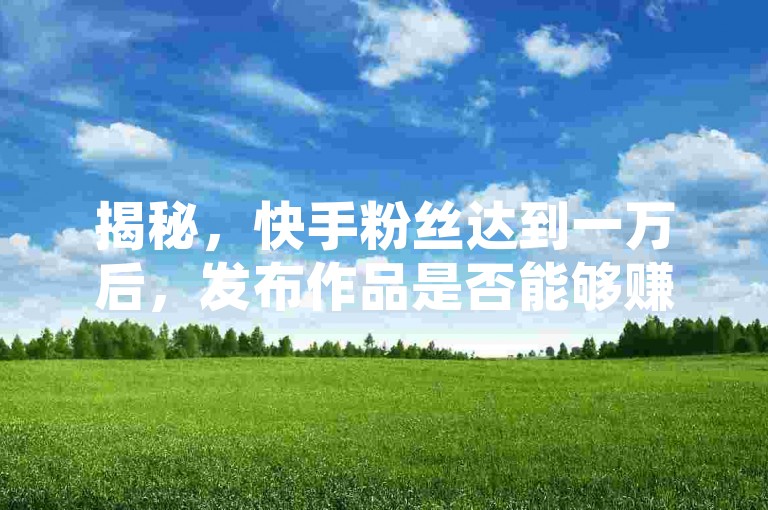 揭秘，快手粉丝达到一万后，发布作品是否能够赚钱？这是2025年必须了解的信息。