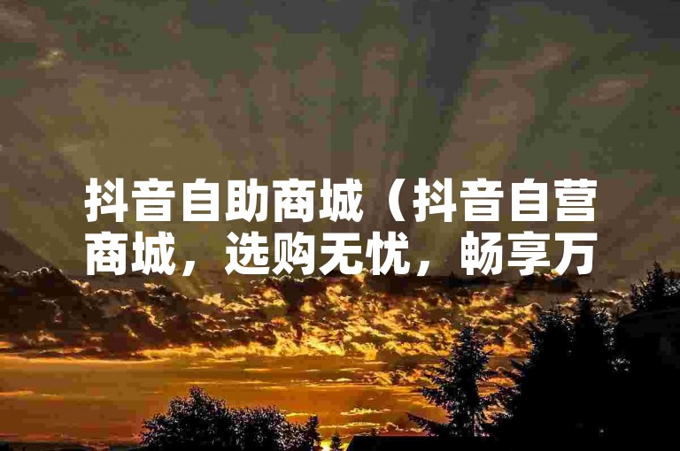 抖音自助商城（抖音自营商城，选购无忧，畅享万千精品）