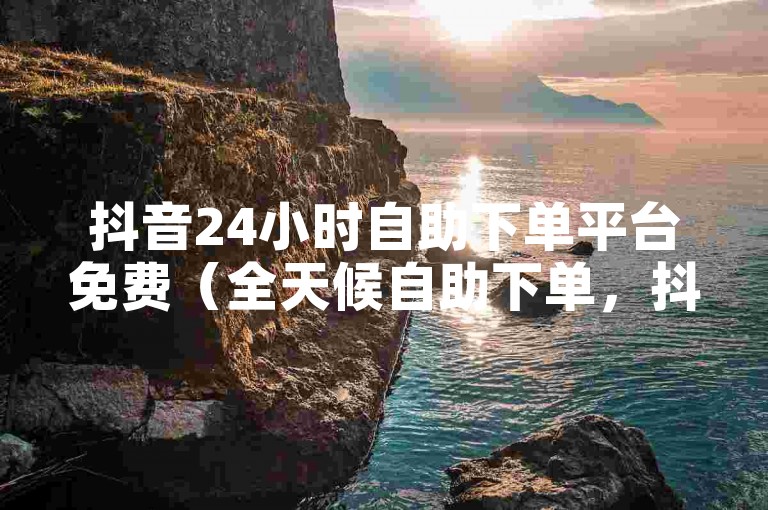 抖音24小时自助下单平台免费（全天候自助下单，抖音在线一站式服务）