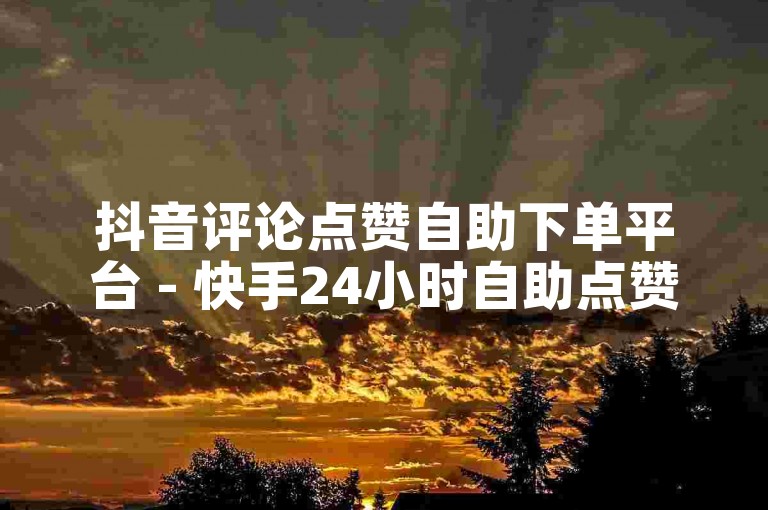抖音评论点赞自助下单平台 - 快手24小时自助点赞下单最低