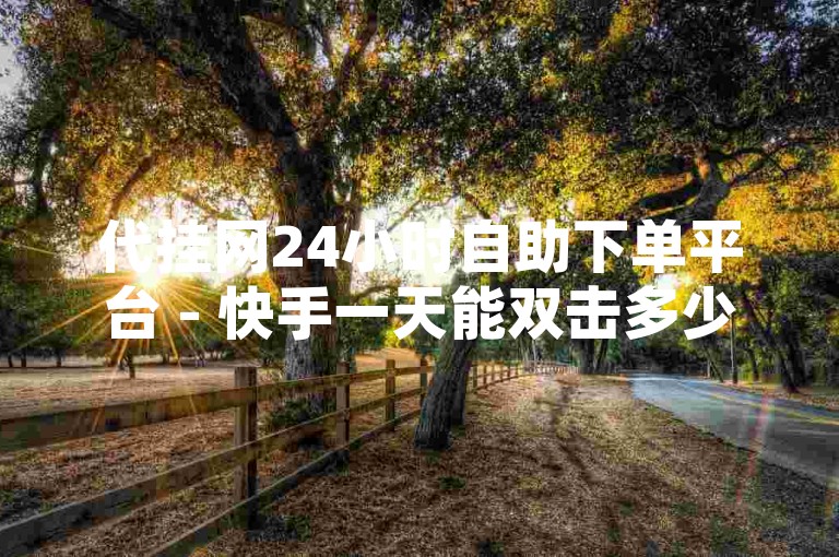 代挂网24小时自助下单平台 - 快手一天能双击多少个，这个数据可能会因用户活跃度和平台规则而有所不同。