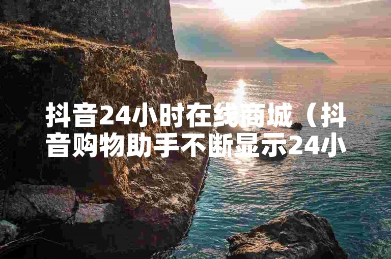 抖音24小时在线商城（抖音购物助手不断显示24小时内购物车视频超出上限）