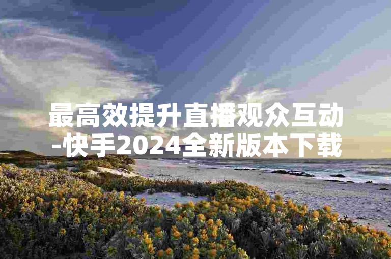 最高效提升直播观众互动-快手2024全新版本下载