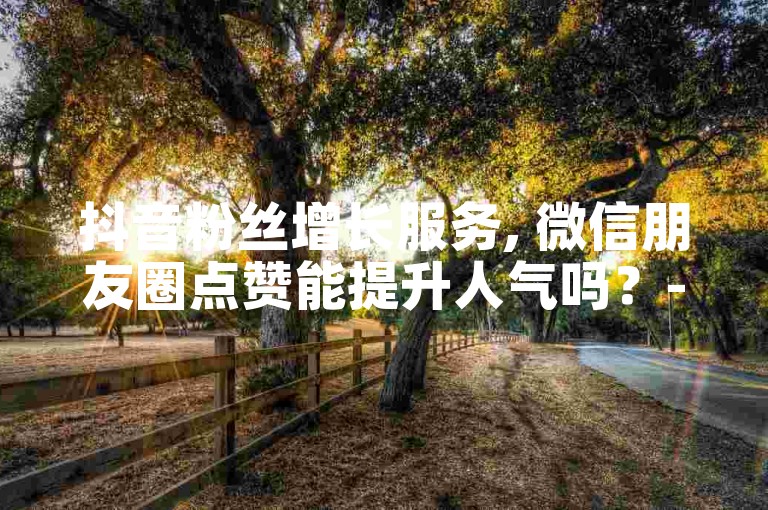抖音粉丝增长服务, 微信朋友圈点赞能提升人气吗？- 抖音粉丝购买支持支付宝 - tech7创新平台抖音增加粉丝量。