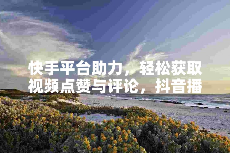 快手平台助力，轻松获取视频点赞与评论，抖音播放量飙升至10000+，快来体验KS免费下载安装，享受24小时在线的热血激情！