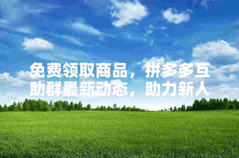免费领取商品，拼多多互助群最新动态，助力新人账号。