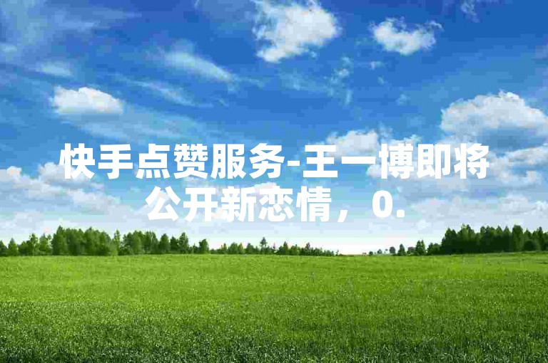 快手点赞服务-王一博即将公开新恋情，0.5元可获得100个赞。