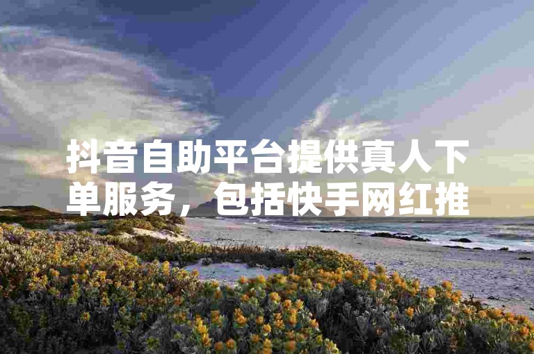 抖音自助平台提供真人下单服务，包括快手网红推广和免费领取10000张名片的机会。