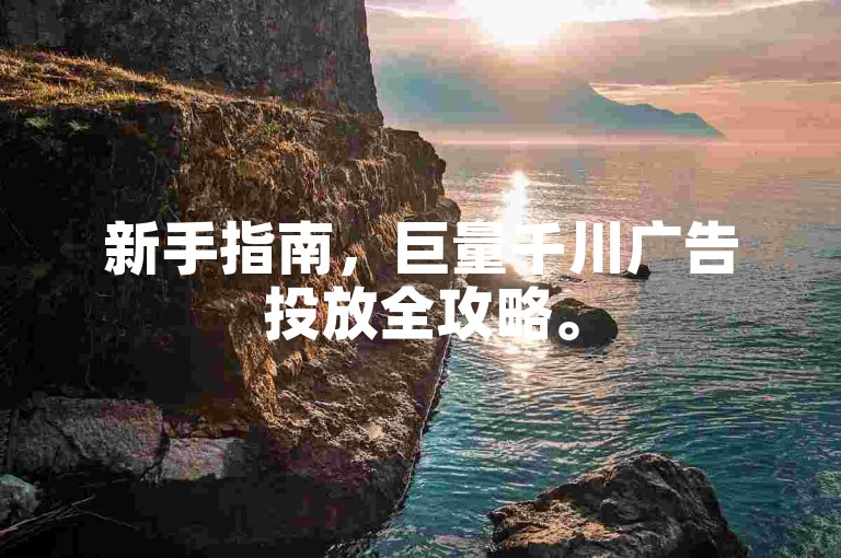新手指南，巨量千川广告投放全攻略。