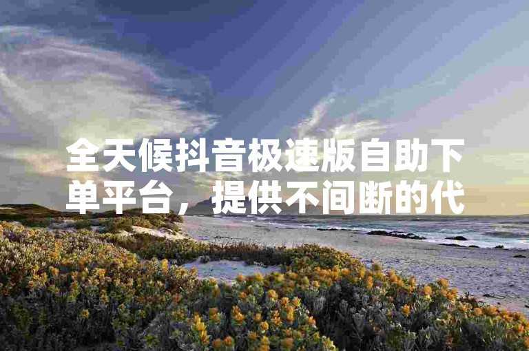 全天候抖音极速版自助下单平台，提供不间断的代涨服务。