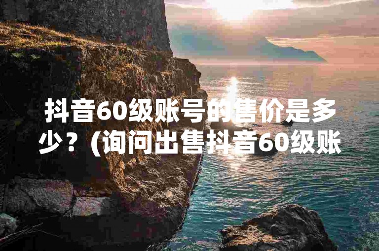 抖音60级账号的售价是多少？(询问出售抖音60级账号的价格)