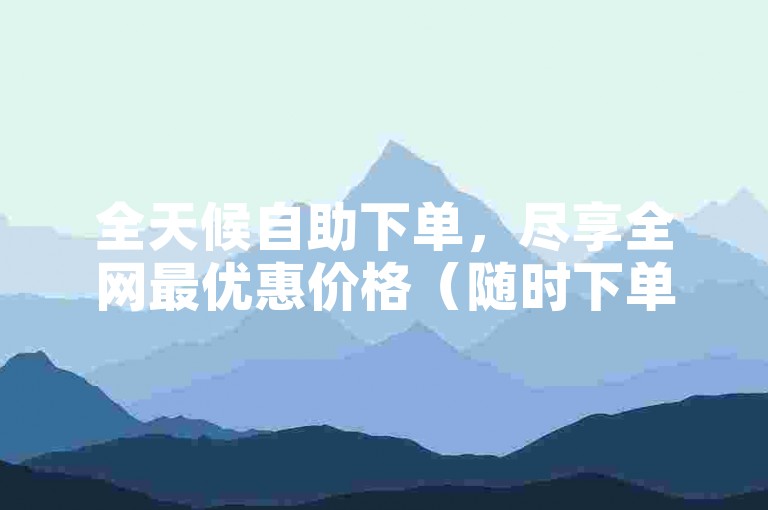 全天候自助下单，尽享全网最优惠价格（随时下单，全天候服务，抢购从速！）