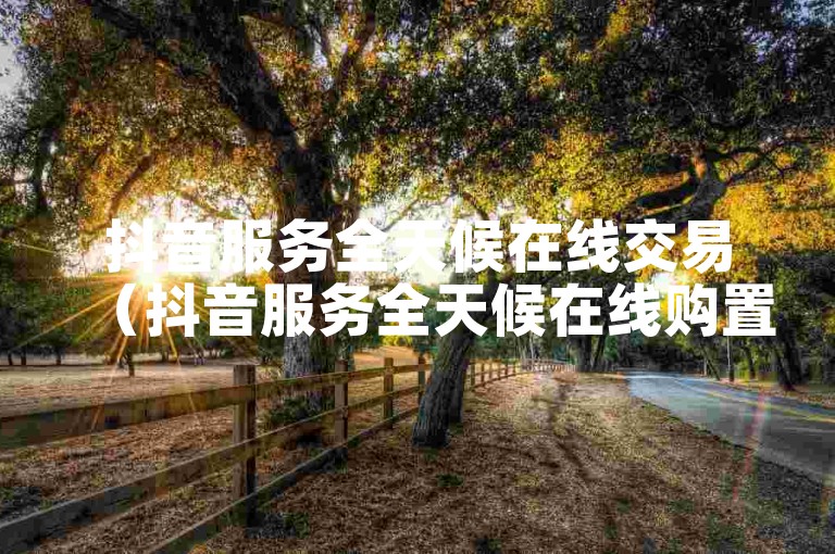 抖音服务全天候在线交易（抖音服务全天候在线购置）。