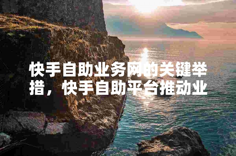 快手自助业务网的关键举措，快手自助平台推动业务创新模式！新手必看！
