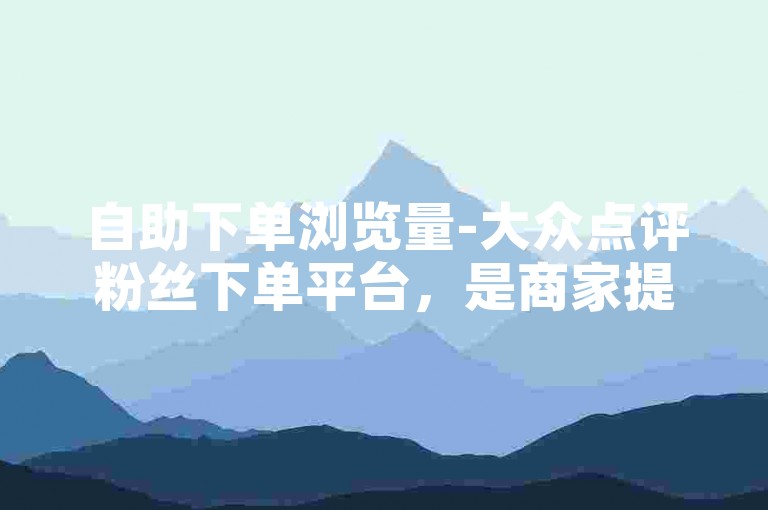 自助下单浏览量-大众点评粉丝下单平台，是商家提升销量的有效途径。