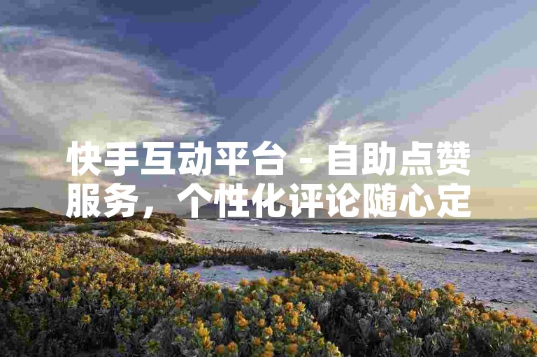 快手互动平台 - 自助点赞服务，个性化评论随心定制。