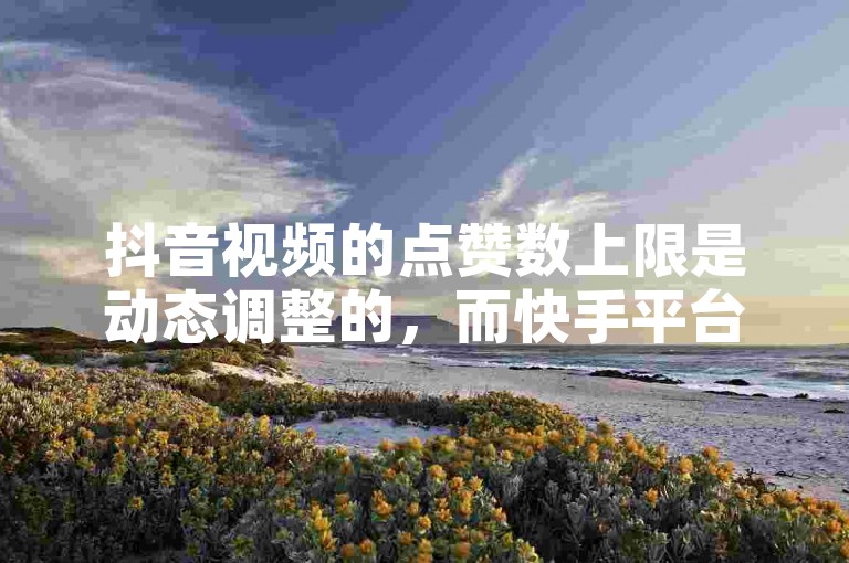 抖音视频的点赞数上限是动态调整的，而快手平台则提供了便捷的真人评论和点赞自助服务。
