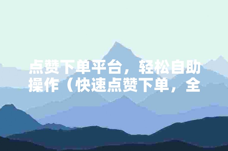点赞下单平台，轻松自助操作（快速点赞下单，全新体验升级）