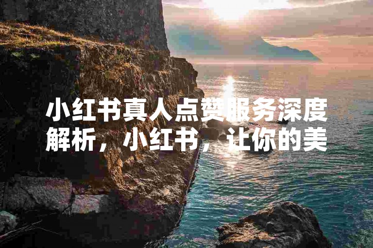 小红书真人点赞服务深度解析，小红书，让你的美妆分享获得真实认可的专业平台！2025年必备技巧。