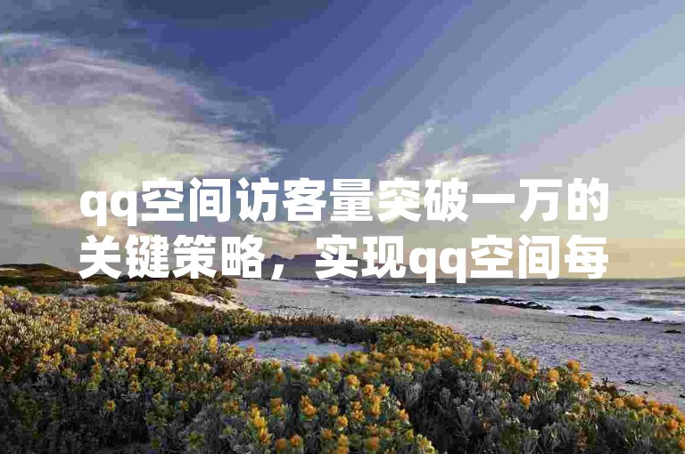 qq空间访客量突破一万的关键策略，实现qq空间每日访客数轻松上万，新用户必学技巧！