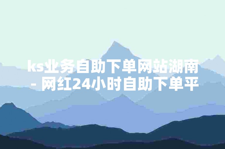 ks业务自助下单网站湖南 - 网红24小时自助下单平台