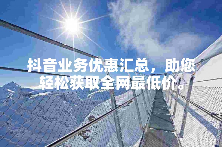抖音业务优惠汇总，助您轻松获取全网最低价。