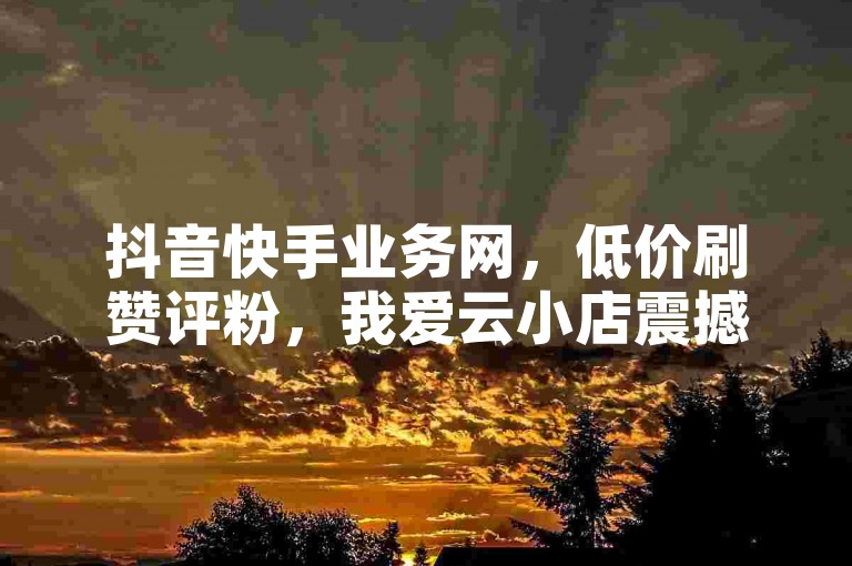 抖音快手业务网，低价刷赞评粉，我爱云小店震撼来袭！