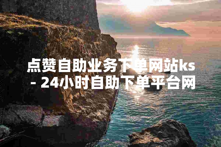 点赞自助业务下单网站ks - 24小时自助下单平台网站便宜球球大作战