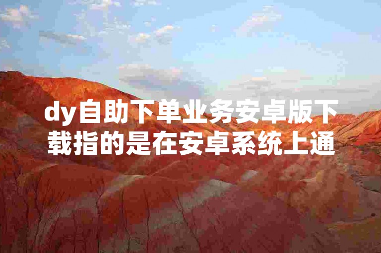 dy自助下单业务安卓版下载指的是在安卓系统上通过特定网址进行抖音相关业务自助下单的操作。