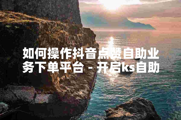如何操作抖音点赞自助业务下单平台 - 开启ks自助服务。